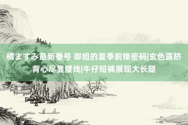 橘ますみ最新番号 御姐的夏季前锋密码|玄色露脐背心尽显腰线|牛仔短裤展现大长腿