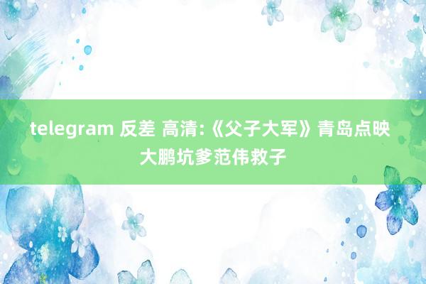 telegram 反差 高清:《父子大军》青岛点映 大鹏坑爹范伟救子