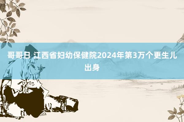 哥哥日 江西省妇幼保健院2024年第3万个更生儿出身
