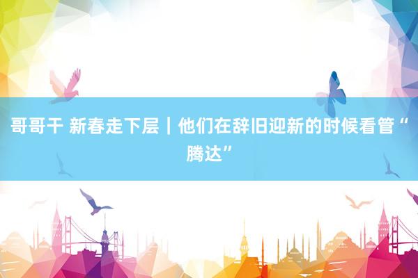 哥哥干 新春走下层｜他们在辞旧迎新的时候看管“腾达”