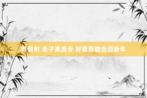 哥哥射 亲子素质会 好意思瞻念迎新年