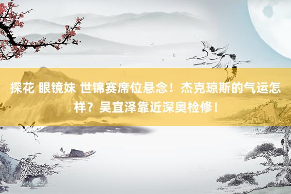 探花 眼镜妹 世锦赛席位悬念！杰克琼斯的气运怎样？吴宜泽靠近深奥检修！