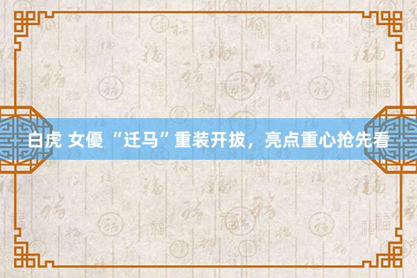 白虎 女優 “迁马”重装开拔，亮点重心抢先看