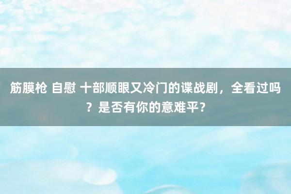 筋膜枪 自慰 十部顺眼又冷门的谍战剧，全看过吗？是否有你的意难平？