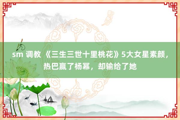 sm 调教 《三生三世十里桃花》5大女星素颜，热巴赢了杨幂，却输给了她