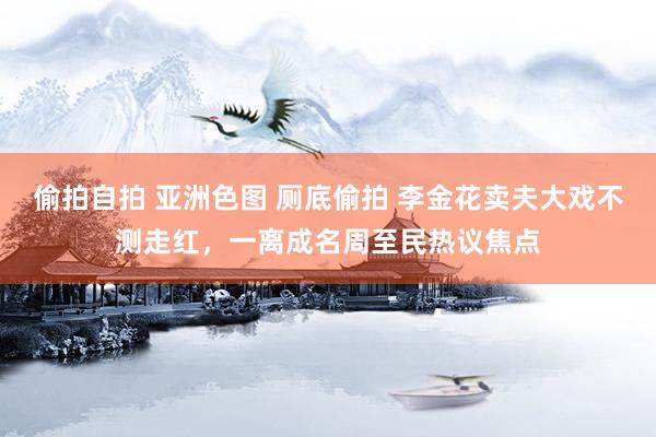 偷拍自拍 亚洲色图 厕底偷拍 李金花卖夫大戏不测走红，一离成名周至民热议焦点