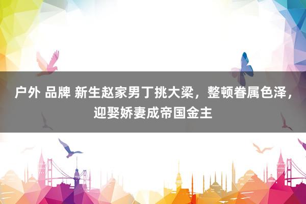 户外 品牌 新生赵家男丁挑大梁，整顿眷属色泽，迎娶娇妻成帝国金主