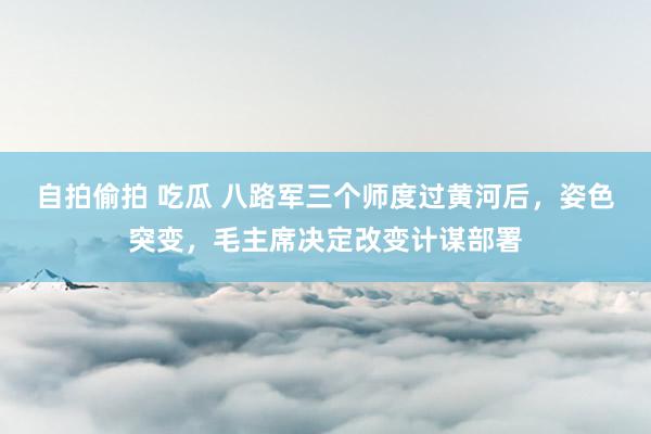 自拍偷拍 吃瓜 八路军三个师度过黄河后，姿色突变，毛主席决定改变计谋部署