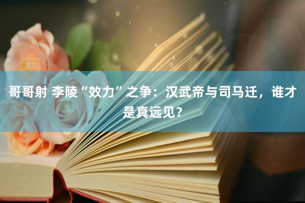 哥哥射 李陵“效力”之争：汉武帝与司马迁，谁才是真远见？