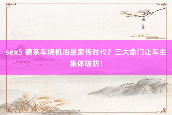 sex5 德系车烧机油是家传时代？三大命门让车主集体破防！