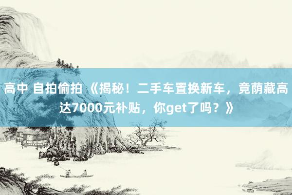 高中 自拍偷拍 《揭秘！二手车置换新车，竟荫藏高达7000元补贴，你get了吗？》