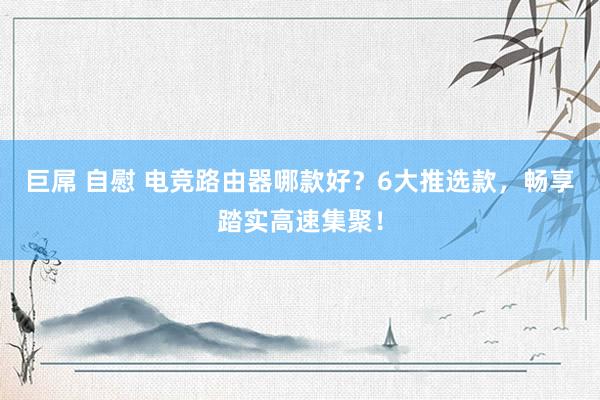 巨屌 自慰 电竞路由器哪款好？6大推选款，畅享踏实高速集聚！