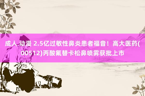 成人 动漫 2.5亿过敏性鼻炎患者福音！高大医药(00512)丙酸氟替卡松鼻喷雾获批上市