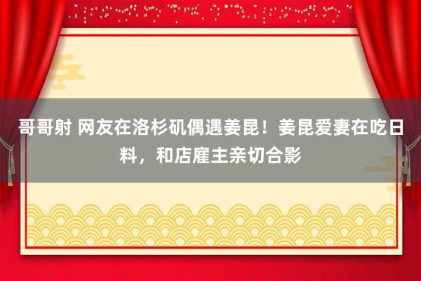 哥哥射 网友在洛杉矶偶遇姜昆！姜昆爱妻在吃日料，和店雇主亲切合影