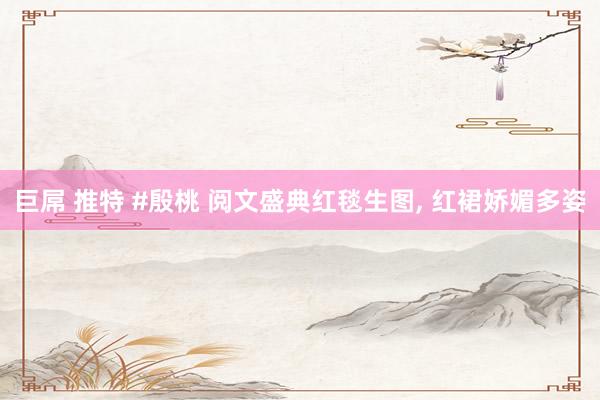 巨屌 推特 #殷桃 阅文盛典红毯生图， 红裙娇媚多姿