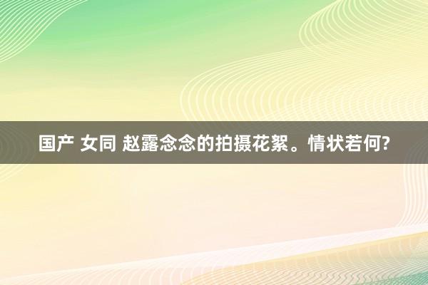 国产 女同 赵露念念的拍摄花絮。情状若何?