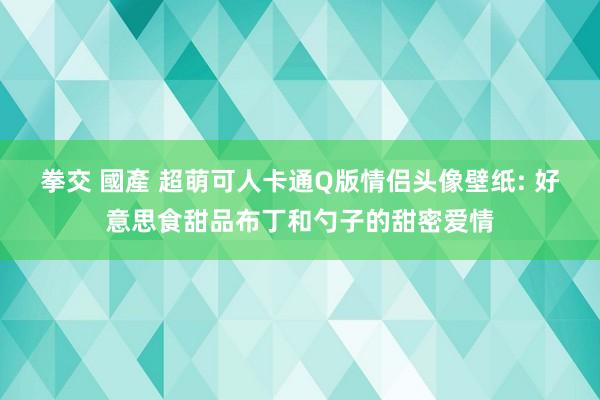 拳交 國產 超萌可人卡通Q版情侣头像壁纸: 好意思食甜品布丁和勺子的甜密爱情