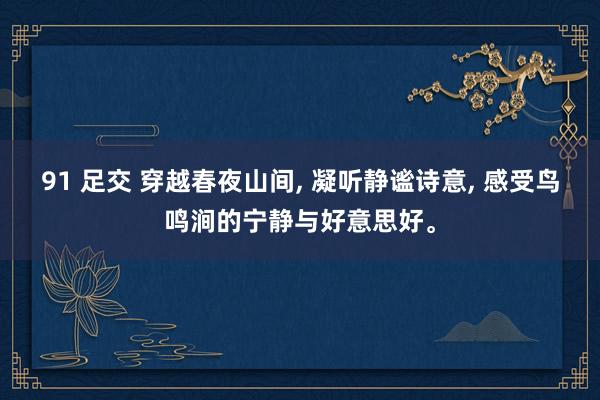 91 足交 穿越春夜山间， 凝听静谧诗意， 感受鸟鸣涧的宁静与好意思好。