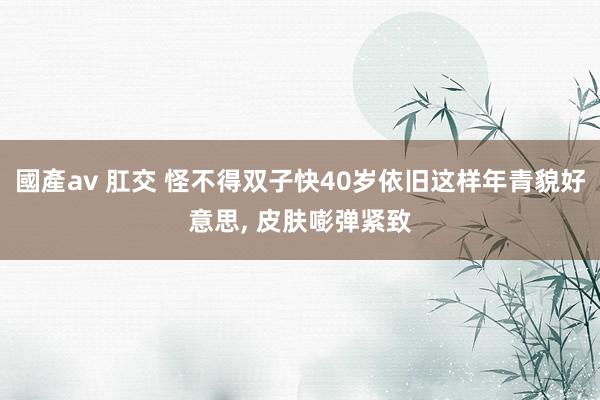 國產av 肛交 怪不得双子快40岁依旧这样年青貌好意思， 皮肤嘭弹紧致