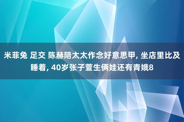 米菲兔 足交 陈赫陪太太作念好意思甲， 坐店里比及睡着， 40岁张子萱生俩娃还有青娥8