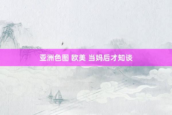 亚洲色图 欧美 当妈后才知谈