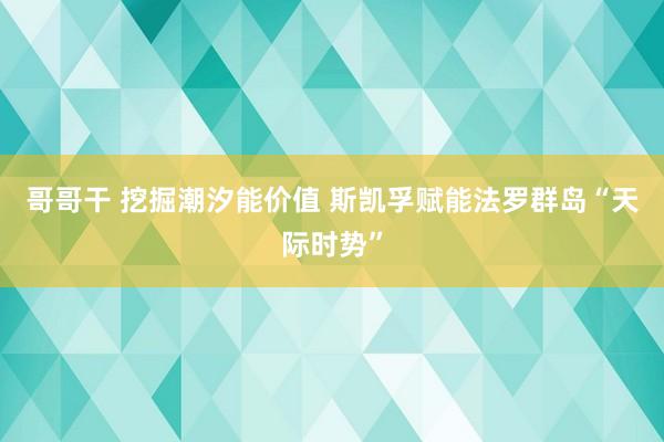 哥哥干 挖掘潮汐能价值 斯凯孚赋能法罗群岛“天际时势”