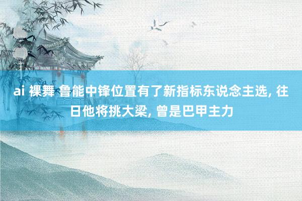 ai 裸舞 鲁能中锋位置有了新指标东说念主选， 往日他将挑大梁， 曾是巴甲主力