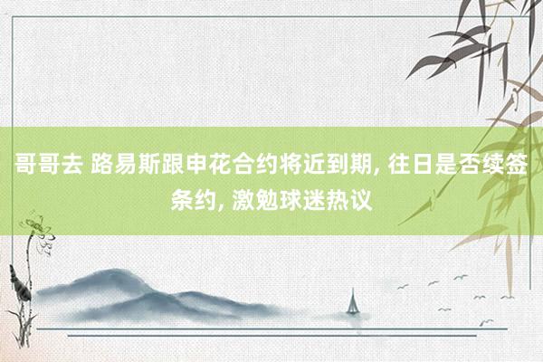 哥哥去 路易斯跟申花合约将近到期， 往日是否续签条约， 激勉球迷热议