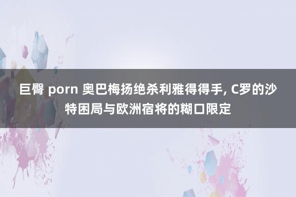 巨臀 porn 奥巴梅扬绝杀利雅得得手， C罗的沙特困局与欧洲宿将的糊口限定