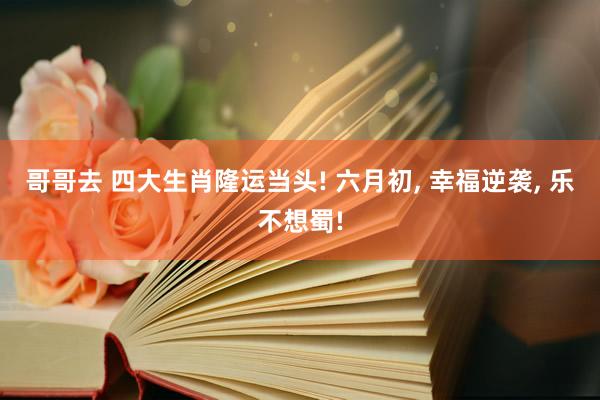 哥哥去 四大生肖隆运当头! 六月初， 幸福逆袭， 乐不想蜀!