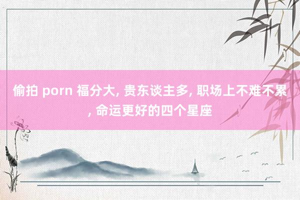 偷拍 porn 福分大， 贵东谈主多， 职场上不难不累， 命运更好的四个星座