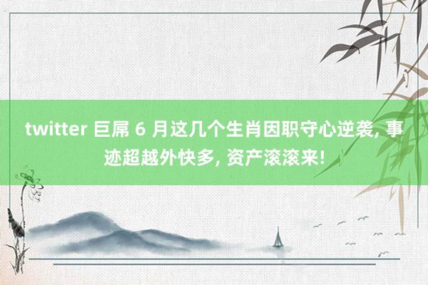 twitter 巨屌 6 月这几个生肖因职守心逆袭， 事迹超越外快多， 资产滚滚来!