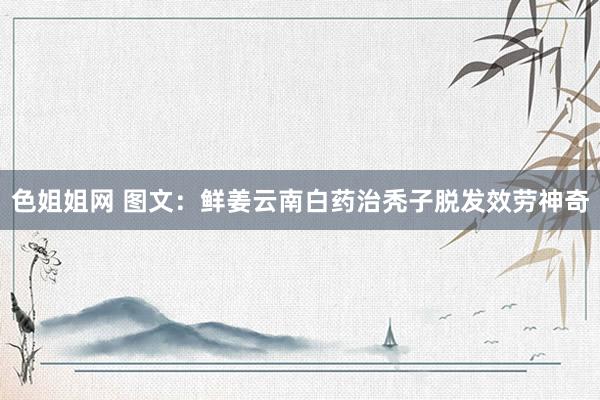 色姐姐网 图文：鲜姜云南白药治秃子脱发效劳神奇