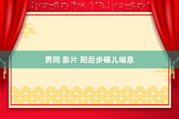 男同 影片 阳后步碾儿喘息