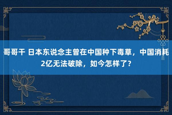 哥哥干 日本东说念主曾在中国种下毒草，中国消耗2亿无法破除，如今怎样了？