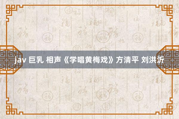 jav 巨乳 相声《学唱黄梅戏》方清平 刘洪沂
