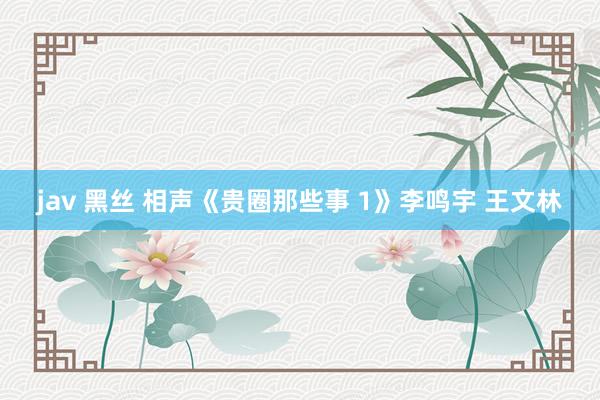 jav 黑丝 相声《贵圈那些事 1》李鸣宇 王文林